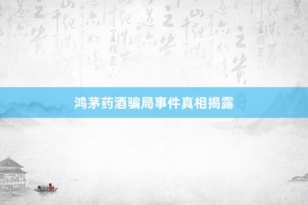 鸿茅药酒骗局事件真相揭露